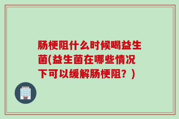 肠梗阻什么时候喝益生菌(益生菌在哪些情况下可以缓解肠梗阻?) 肠梗阻什么时候喝益生菌(益生菌在哪些情况下可以缓解肠梗阻?)