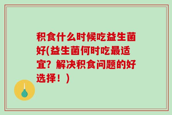 积食什么时候吃益生菌好(益生菌何时吃最适宜？解决积食问题的好选择！)