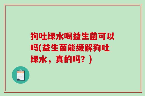 狗吐绿水喝益生菌可以吗(益生菌能缓解狗吐绿水，真的吗？)
