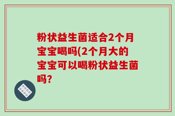 粉状益生菌适合2个月宝宝喝吗(2个月大的宝宝可以喝粉状益生菌吗？