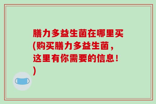 膳力多益生菌在哪里买(购买膳力多益生菌，这里有你需要的信息！)
