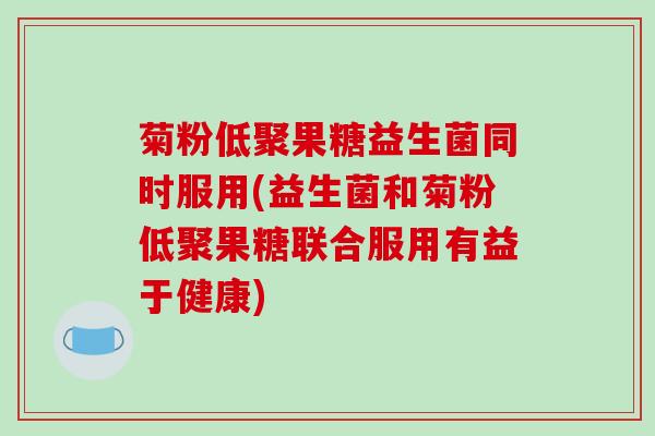菊粉低聚果糖益生菌同时服用(益生菌和菊粉低聚果糖联合服用有益于健康)