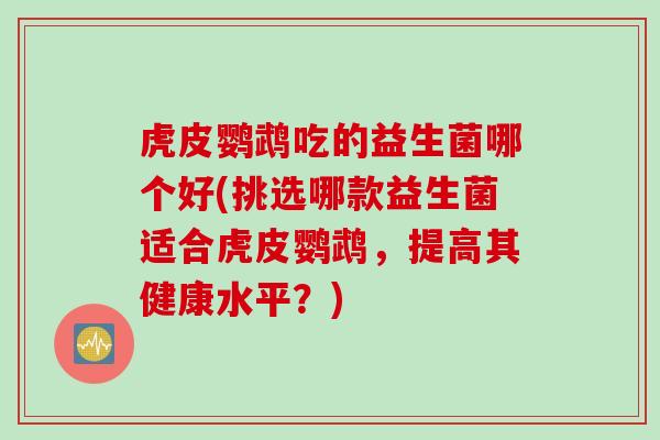 虎皮鹦鹉吃的益生菌哪个好(挑选哪款益生菌适合虎皮鹦鹉，提高其健康水平？)