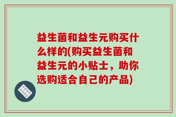 益生菌和益生元购买什么样的(购买益生菌和益生元的小贴士，助你选购适合自己的产品)