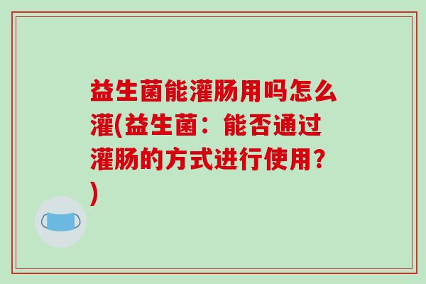 益生菌能灌肠用吗怎么灌(益生菌：能否通过灌肠的方式进行使用？)