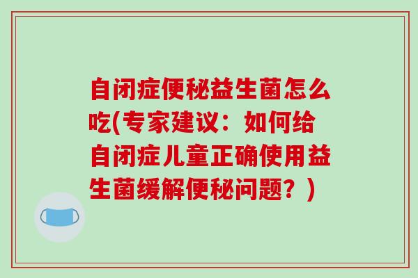 自闭症便秘益生菌怎么吃(专家建议：如何给自闭症儿童正确使用益生菌缓解便秘问题？)