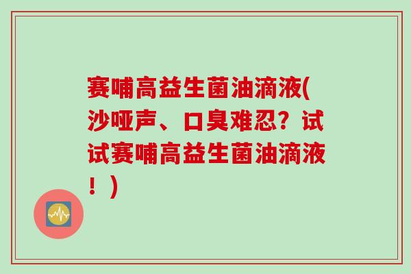 赛哺高益生菌油滴液(沙哑声、难忍？试试赛哺高益生菌油滴液！)