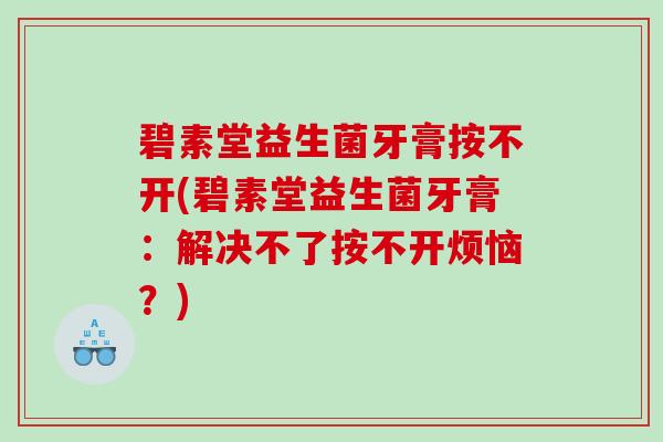 碧素堂益生菌牙膏按不开(碧素堂益生菌牙膏:解决不了按不开烦恼?) 碧素堂益生菌牙膏按不开(碧素堂益生菌牙膏:解决不了按不开烦恼?)