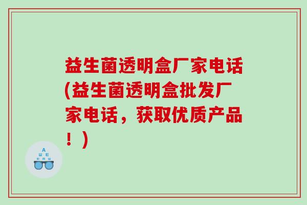 益生菌透明盒厂家电话(益生菌透明盒批发厂家电话，获取优质产品！)