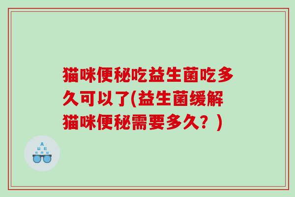 猫咪便秘吃益生菌吃多久可以了(益生菌缓解猫咪便秘需要多久？)