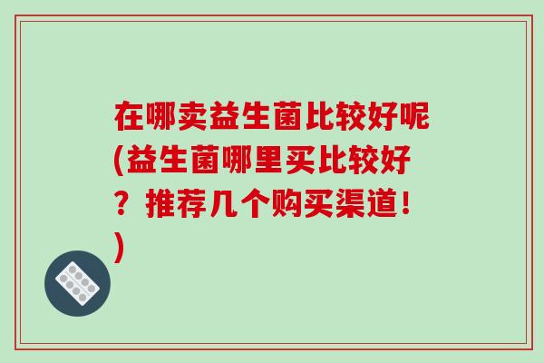 在哪卖益生菌比较好呢(益生菌哪里买比较好？推荐几个购买渠道！)
