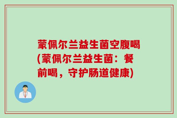 蒙佩尔兰益生菌空腹喝(蒙佩尔兰益生菌：餐前喝，守护肠道健康)