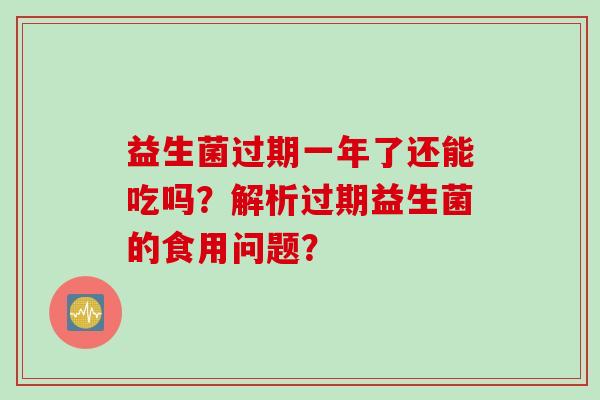 益生菌过期一年了还能吃吗?解析过期益生菌的食用问题? 益生菌过期一年了还能吃吗?解析过期益生菌的食用问题?