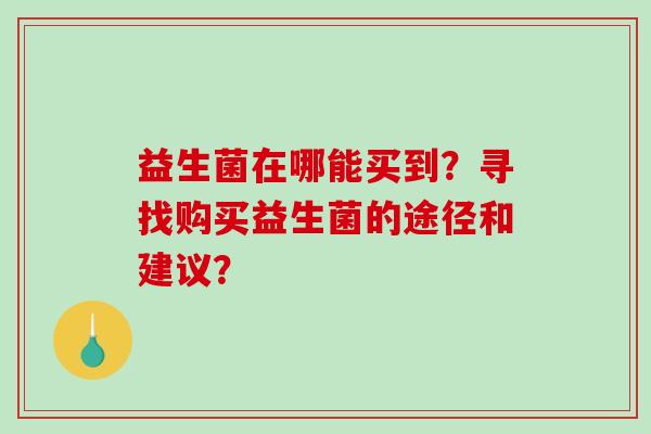 益生菌在哪能买到?寻找购买益生菌的途径和建议? 益生菌在哪能买到?寻找购买益生菌的途径和建议?