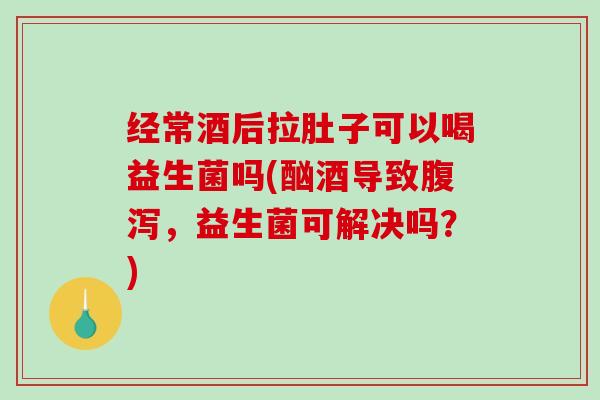 经常酒后拉肚子可以喝益生菌吗(酗酒导致腹泻，益生菌可解决吗？)