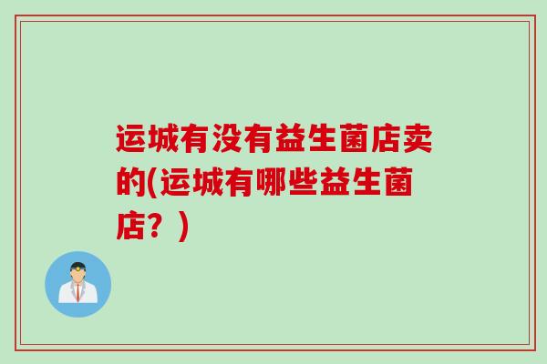 运城有没有益生菌店卖的(运城有哪些益生菌店？)