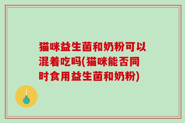 猫咪益生菌和奶粉可以混着吃吗(猫咪能否同时食用益生菌和奶粉)