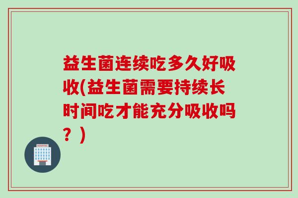 益生菌连续吃多久好吸收(益生菌需要持续长时间吃才能充分吸收吗？)