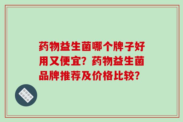 药物益生菌哪个牌子好用又便宜？药物益生菌品牌推荐及价格比较？