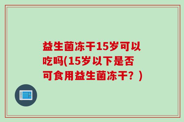 益生菌冻干15岁可以吃吗(15岁以下是否可食用益生菌冻干？)
