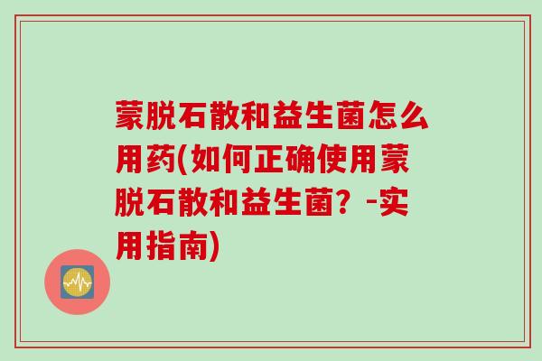 蒙脱石散和益生菌怎么用药(如何正确使用蒙脱石散和益生菌？-实用指南)