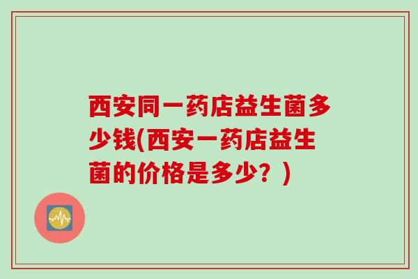西安同一药店益生菌多少钱(西安一药店益生菌的价格是多少？)