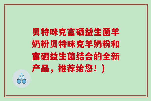 贝特咪克富硒益生菌羊奶粉贝特咪克羊奶粉和富硒益生菌结合的全新产品，推荐给您！)