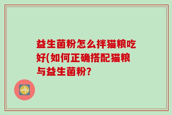 益生菌粉怎么拌猫粮吃好(如何正确搭配猫粮与益生菌粉? 益生菌粉怎么拌猫粮吃好(如何正确搭配猫粮与益生菌粉?