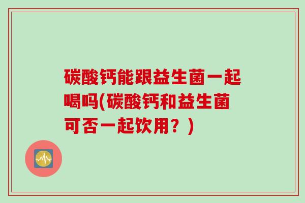 碳酸钙能跟益生菌一起喝吗(碳酸钙和益生菌可否一起饮用？)