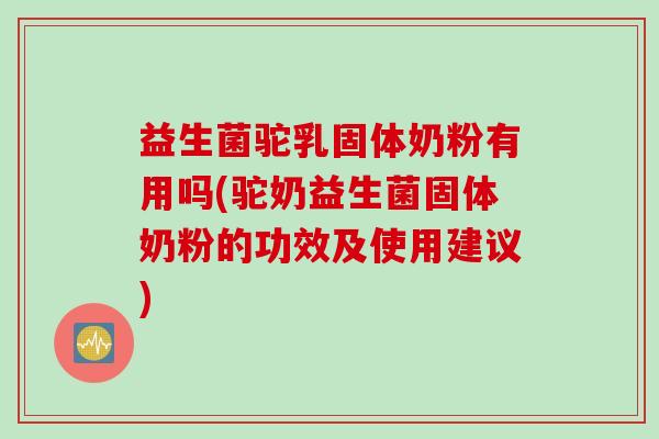 益生菌驼乳固体奶粉有用吗(驼奶益生菌固体奶粉的功效及使用建议)