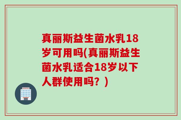 真丽斯益生菌水乳18岁可用吗(真丽斯益生菌水乳适合18岁以下人群使用吗？)