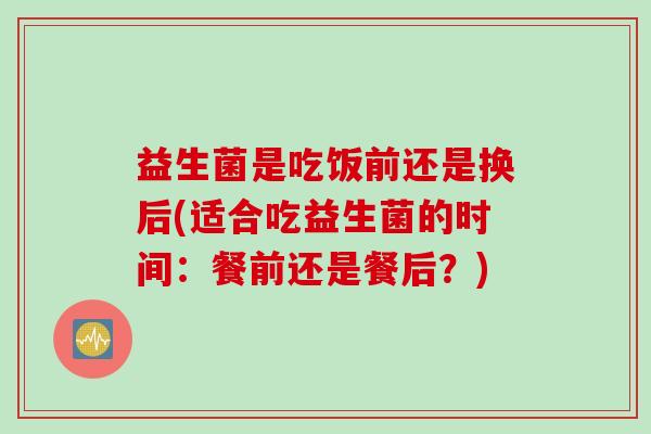 益生菌是吃饭前还是换后(适合吃益生菌的时间：餐前还是餐后？)