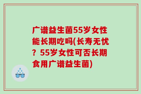 广谱益生菌55岁女性能长期吃吗(长寿无忧？55岁女性可否长期食用广谱益生菌)