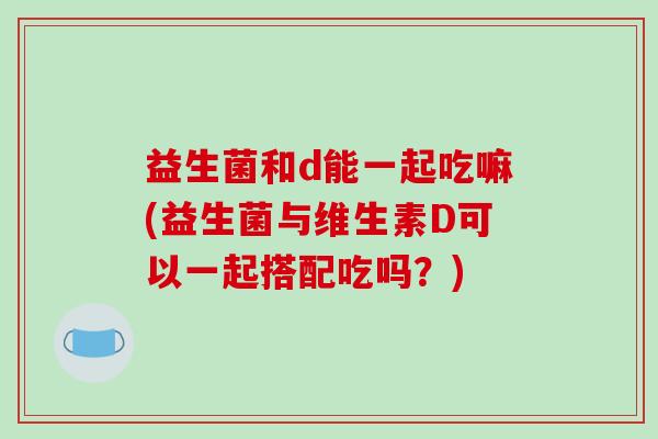 益生菌和d能一起吃嘛(益生菌与维生素D可以一起搭配吃吗？)
