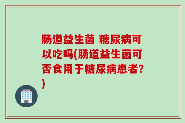 肠道益生菌 糖尿病可以吃吗(肠道益生菌可否食用于糖尿病患者？)