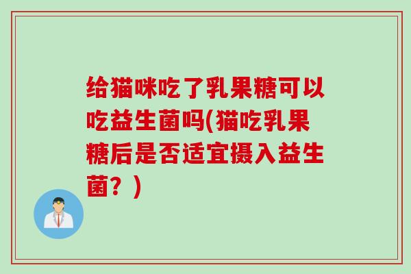 给猫咪吃了乳果糖可以吃益生菌吗(猫吃乳果糖后是否适宜摄入益生菌？)