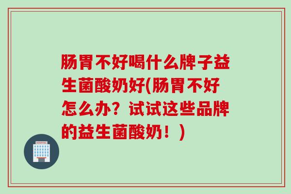 肠胃不好喝什么牌子益生菌酸奶好(肠胃不好怎么办？试试这些品牌的益生菌酸奶！)