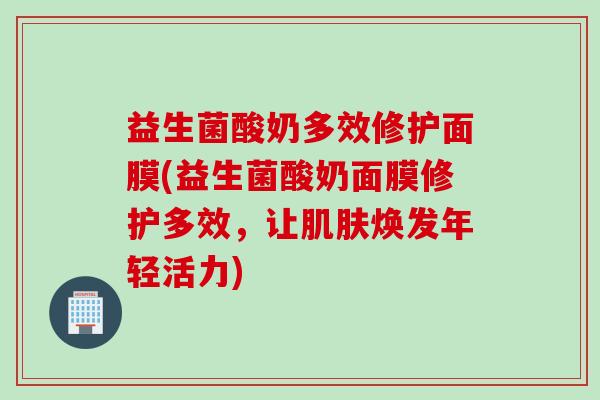 益生菌酸奶多效修护面膜(益生菌酸奶面膜修护多效,让焕发年轻活力) 益生菌酸奶多效修护面膜(益生菌酸奶面膜修护多效,让焕发年轻活力)