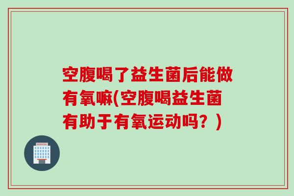 空腹喝了益生菌后能做有氧嘛(空腹喝益生菌有助于有氧运动吗？)