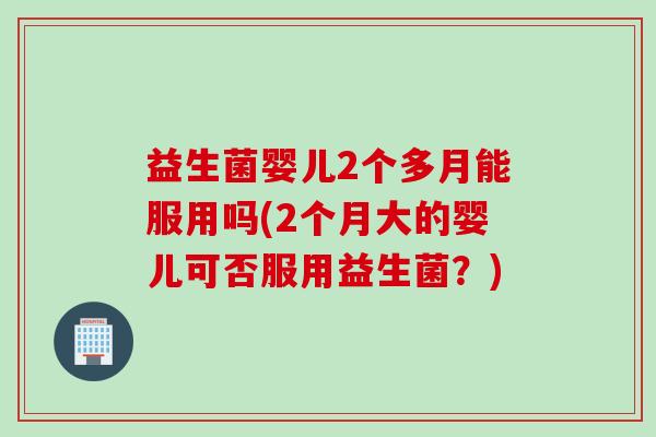 益生菌婴儿2个多月能服用吗(2个月大的婴儿可否服用益生菌？)