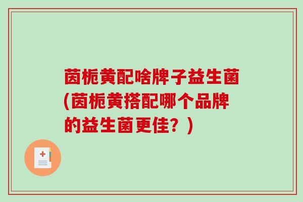 茵栀黄配啥牌子益生菌(茵栀黄搭配哪个品牌的益生菌更佳？)