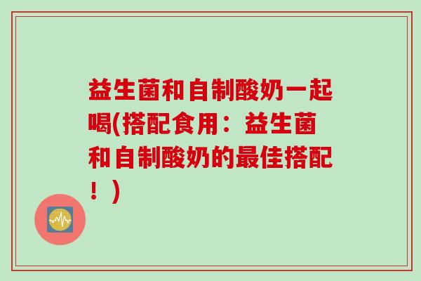 益生菌和自制酸奶一起喝(搭配食用：益生菌和自制酸奶的最佳搭配！)