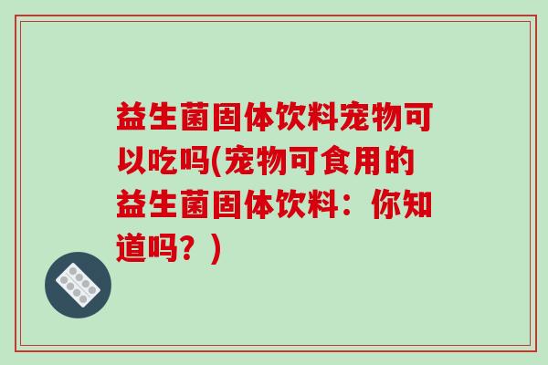 益生菌固体饮料宠物可以吃吗(宠物可食用的益生菌固体饮料：你知道吗？)