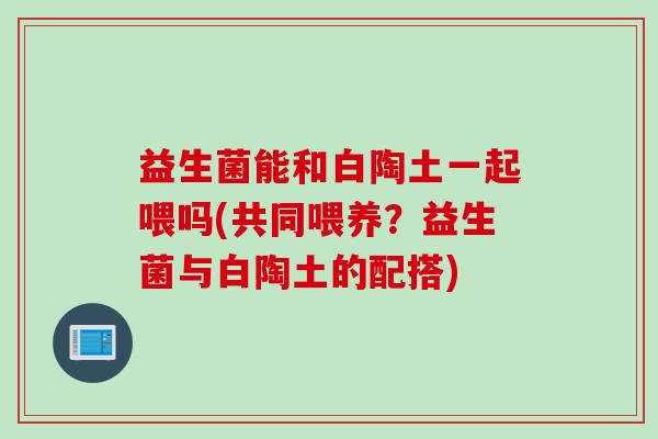 益生菌能和白陶土一起喂吗(共同喂养？益生菌与白陶土的配搭)