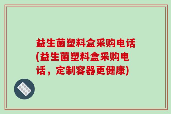 益生菌塑料盒采购电话(益生菌塑料盒采购电话,定制容器更健康) 益生菌塑料盒采购电话(益生菌塑料盒采购电话,定制容器更健康)