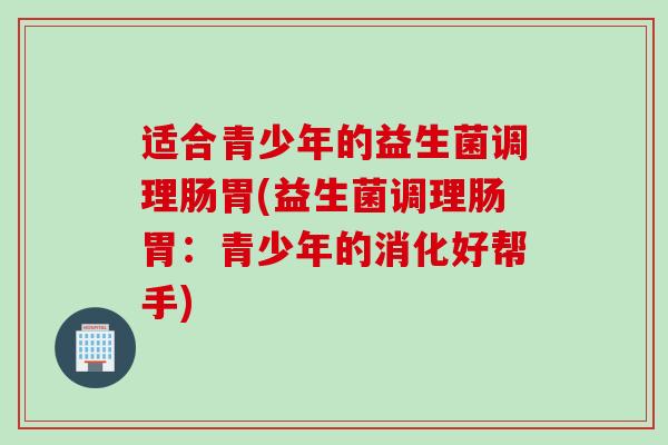 适合青少年的益生菌调理肠胃(益生菌调理肠胃：青少年的消化好帮手)