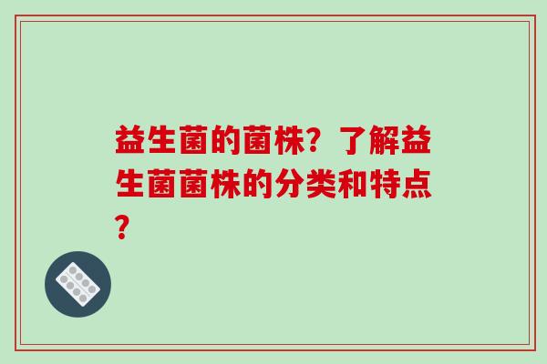 益生菌的菌株?了解益生菌菌株的分类和特点? 益生菌的菌株?了解益生菌菌株的分类和特点?