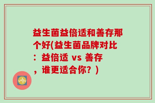 益生菌益倍适和善存那个好(益生菌品牌对比:益倍适 vs 善存,谁更适合你?) 益生菌益倍适和善存那个好(益生菌品牌对比:益倍适 vs 善存,谁更适合你?)