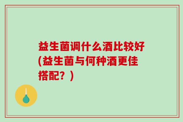 益生菌调什么酒比较好(益生菌与何种酒更佳搭配？)