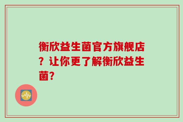 衡欣益生菌官方旗舰店？让你更了解衡欣益生菌？